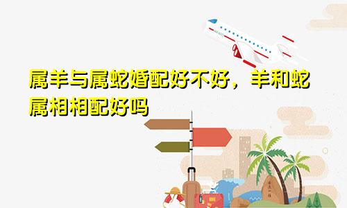 属羊与属蛇婚配好不好，羊和蛇属相相配好吗