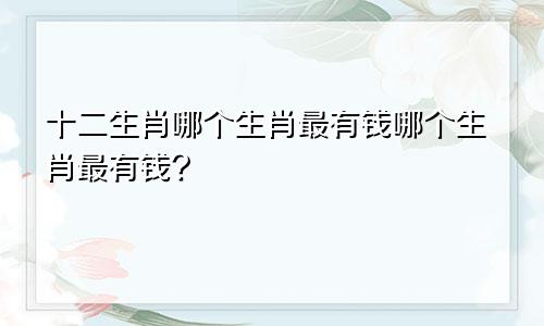 十二生肖哪个生肖最有钱哪个生肖最有钱?
