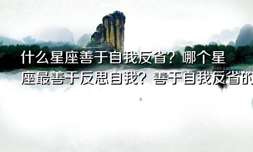 什么星座善于自我反省？哪个星座最善于反思自我？善于自我反省的星座