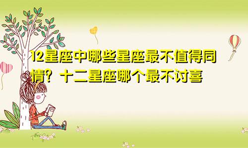 12星座中哪些星座最不值得同情？十二星座哪个最不讨喜