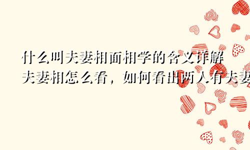 什么叫夫妻相面相学的含义详解夫妻相怎么看,如何看出两人有夫妻相