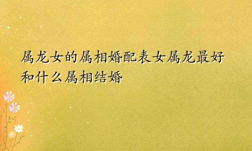 属龙女的属相婚配表女属龙最好和什么属相结婚
