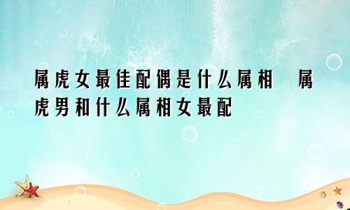 属虎女最佳配偶是什么属相 属虎男和什么属相女最配