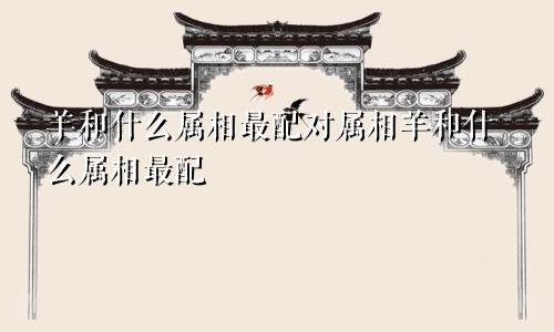 羊和什么属相最配对属相羊和什么属相最配