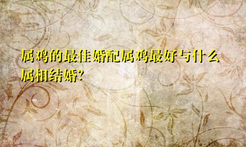 属鸡的最佳婚配属鸡最好与什么属相结婚？