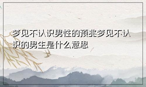 梦见不认识男性的预兆梦见不认识的男生是什么意思