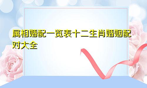 属相婚配一览表十二生肖婚姻配对大全