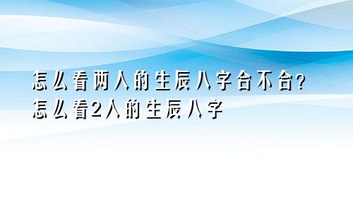 怎么看两人的生辰八字合不合?怎么看2人的生辰八字