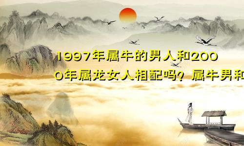 1997年属牛的男人和2000年属龙女人相配吗？属牛男和属龙女在一起好吗？