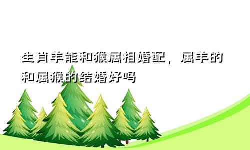 生肖羊能和猴属相婚配，属羊的和属猴的结婚好吗