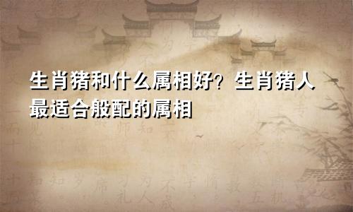 生肖猪和什么属相好？生肖猪人最适合般配的属相