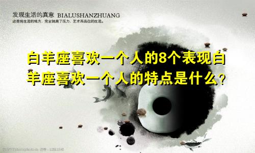 白羊座喜欢一个人的8个表现白羊座喜欢一个人的特点是什么?