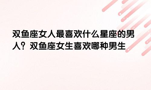 双鱼座女人最喜欢什么星座的男人?双鱼座女生喜欢哪种男生