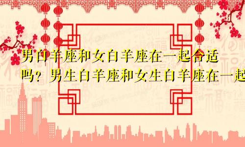 男白羊座和女白羊座在一起合适吗?男生白羊座和女生白羊座在一起能幸福吗?