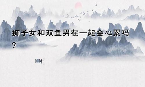 狮子女和双鱼男在一起会心累吗?