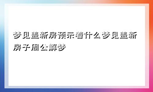 梦见盖新房预示着什么梦见盖新房子周公解梦