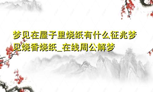 梦见在屋子里烧纸有什么征兆梦见烧香烧纸_在线周公解梦