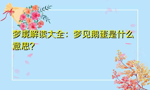梦境解读大全：梦见鹅蛋是什么意思？