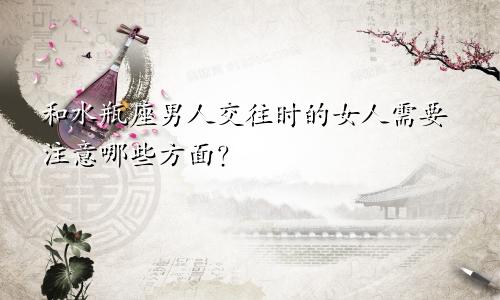 和水瓶座男人交往时的女人需要注意哪些方面?