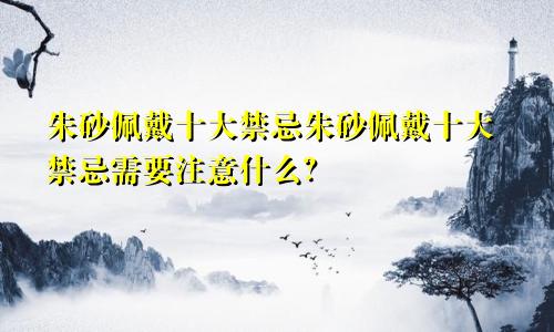 朱砂佩戴十大禁忌朱砂佩戴十大禁忌需要注意什么？
