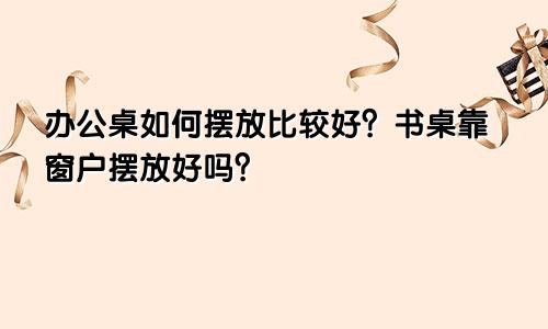 办公桌如何摆放比较好?书桌靠窗户摆放好吗?