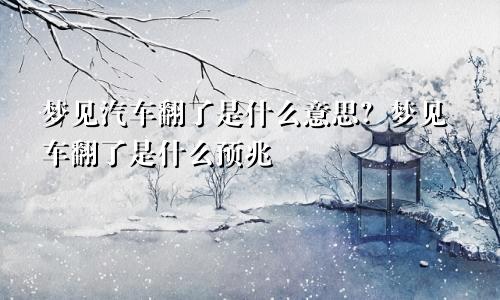 梦见汽车翻了是什么意思?梦见车翻了是什么预兆
