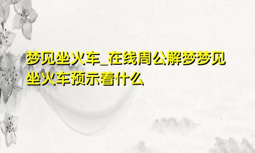 梦见坐火车_在线周公解梦梦见坐火车预示着什么