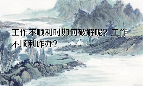 工作不顺利时如何破解呢?工作不顺利咋办?