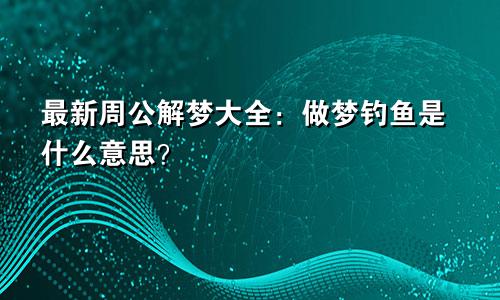 最新周公解梦大全:做梦钓鱼是什么意思?