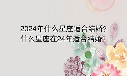 2024年什么星座适合结婚?什么星座在24年适合结婚?