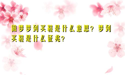 做梦梦到买鞋是什么意思？梦到买鞋是什么征兆？