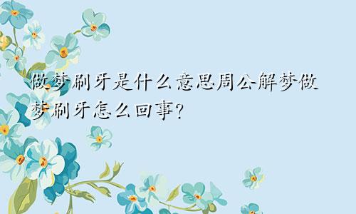 做梦刷牙是什么意思周公解梦做梦刷牙怎么回事?