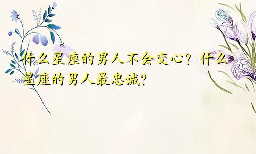 什么星座的男人不会变心?什么星座的男人最忠诚?