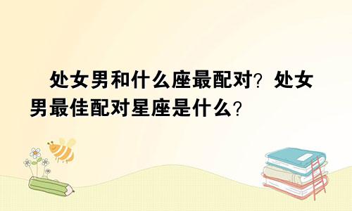 ​处女男和什么座最配对？处女男最佳配对星座是什么？