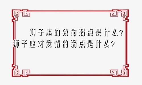 ​​狮子座的致命弱点是什么？狮子座对爱情的弱点是什么？