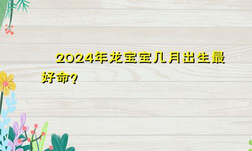 ​2024年龙宝宝几月出生最好命？