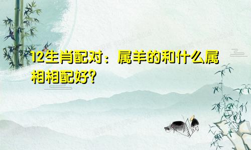 12生肖配对：属羊的和什么属相相配好？