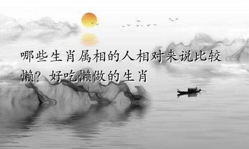 哪些生肖属相的人相对来说比较懒？好吃懒做的生肖