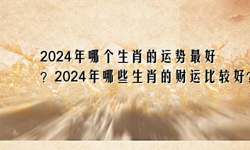 2024年哪个生肖的运势最好？2024年哪些生肖的财运比较好？