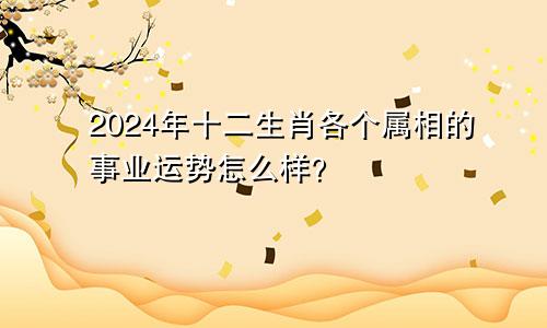 2024年十二生肖各个属相的事业运势怎么样？