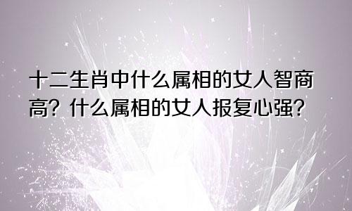 十二生肖中什么属相的女人智商高？什么属相的女人报复心强？