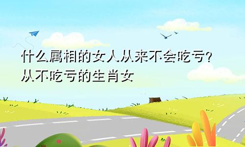 什么属相的女人从来不会吃亏？从不吃亏的生肖女