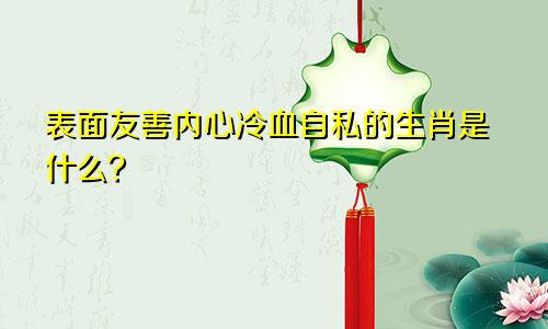 表面友善内心冷血自私的生肖是什么？