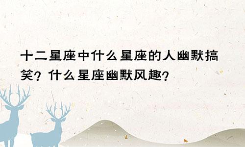 十二星座中什么星座的人幽默搞笑?什么星座幽默风趣?