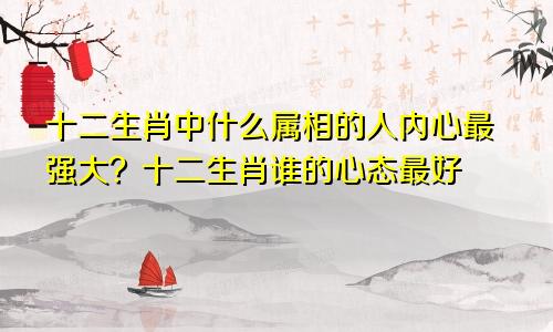 十二生肖中什么属相的人内心最强大？十二生肖谁的心态最好
