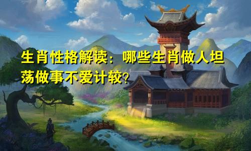 生肖性格解读：哪些生肖做人坦荡做事不爱计较？