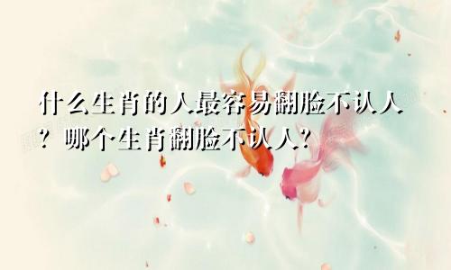 什么生肖的人最容易翻脸不认人？哪个生肖翻脸不认人？