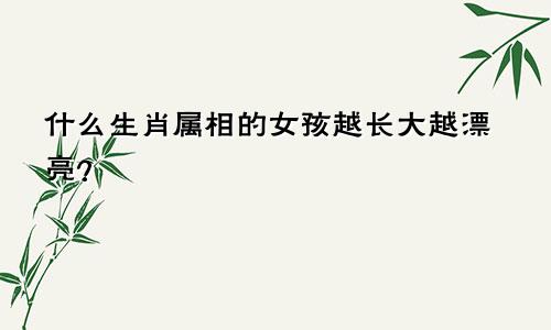 什么生肖属相的女孩越长大越漂亮？