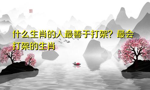 什么生肖的人最善于打架？最会打架的生肖