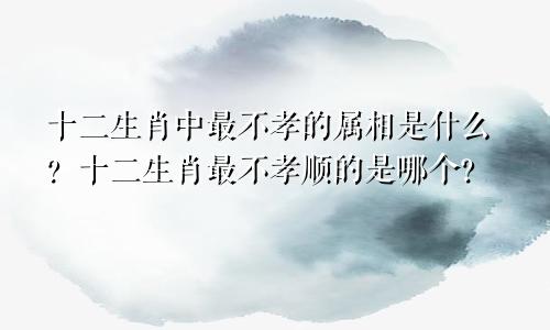 十二生肖中最不孝的属相是什么？十二生肖最不孝顺的是哪个？
